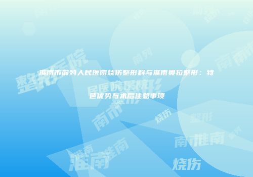 淮南市前列人民医院烧伤整形科与淮南奥拉整形：特色优势与术后注意事项
