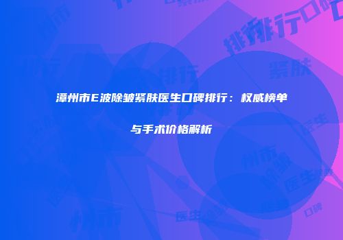 漳州市E波除皱紧肤医生口碑排行：权威榜单与手术价格解析