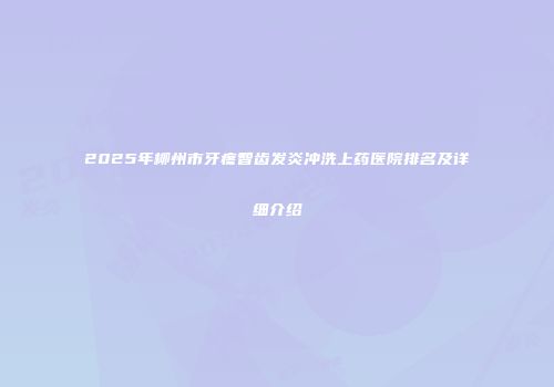 2025年柳州市牙疼智齿发炎冲洗上药医院排名及详细介绍