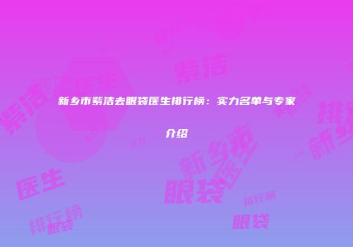 新乡市紫洁去眼袋医生排行榜：实力名单与专家介绍