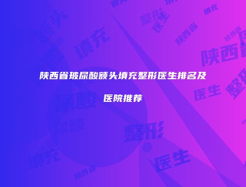 陕西省玻尿酸额头填充整形医生排名及医院推荐