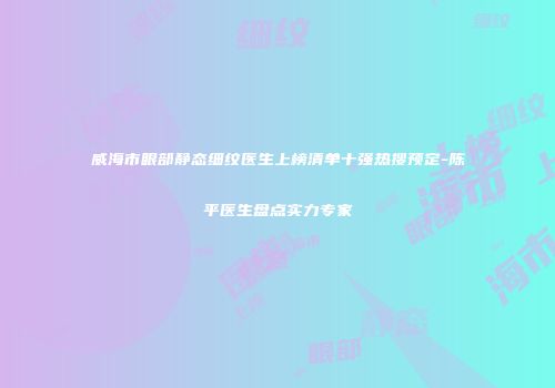 威海市眼部静态细纹医生上榜清单十强热搜预定-陈平医生盘点实力专家