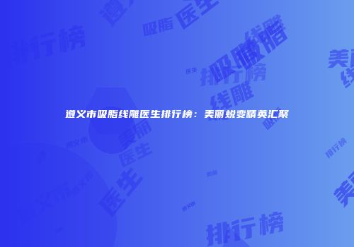 遵义市吸脂线雕医生排行榜：美丽蜕变精英汇聚