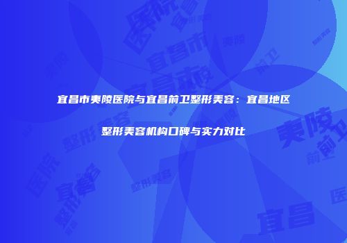 宜昌市夷陵医院与宜昌前卫整形美容：宜昌地区整形美容机构口碑与实力对比
