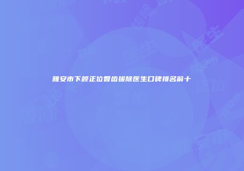 雅安市下颌正位智齿拔除医生口碑排名前十