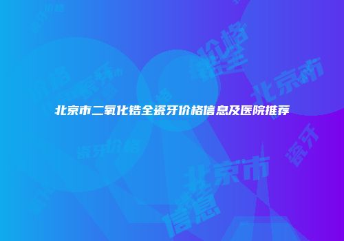 北京市二氧化锆全瓷牙价格信息及医院推荐