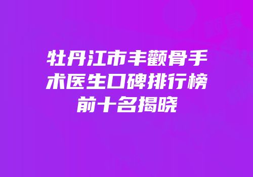 牡丹江市丰颧骨手术医生口碑排行榜前十名揭晓