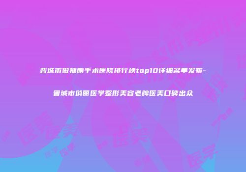 晋城市做抽脂手术医院排行榜top10详细名单发布-晋城市俏丽医学整形美容老牌医美口碑出众