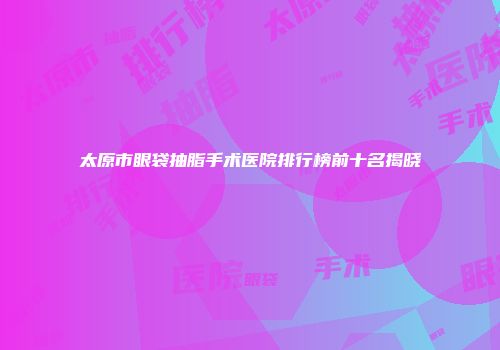 太原市眼袋抽脂手术医院排行榜前十名揭晓