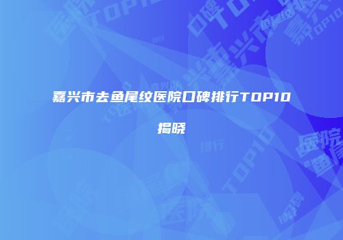 嘉兴市去鱼尾纹医院口碑排行TOP10揭晓