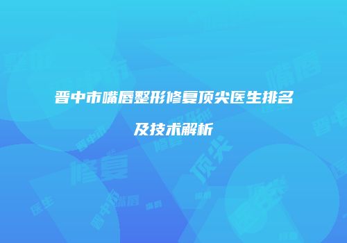 晋中市嘴唇整形修复顶尖医生排名及技术解析