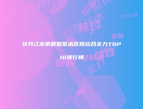牡丹江市阴唇整形术医院综合实力TOP10排行榜
