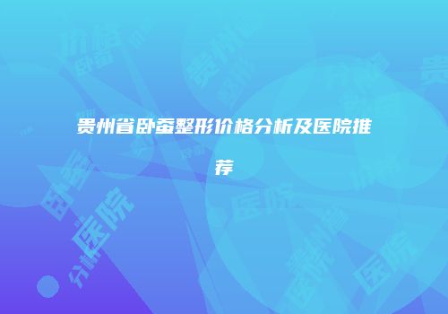 贵州省卧蚕整形价格分析及医院推荐