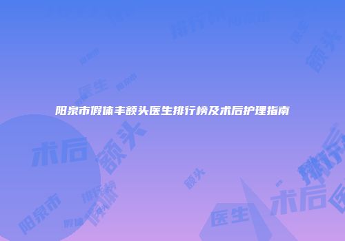 阳泉市假体丰额头医生排行榜及术后护理指南