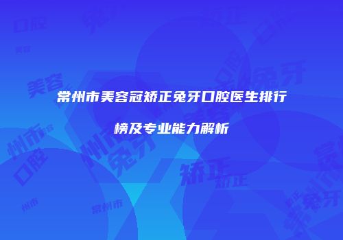 常州市美容冠矫正兔牙口腔医生排行榜及专业能力解析