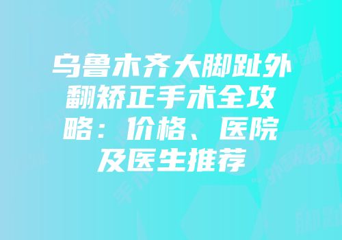 乌鲁木齐大脚趾外翻矫正手术全攻略：价格、医院及医生推荐