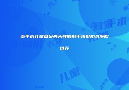 南平市儿童耳朵先天性畸形手术价格与医院推荐