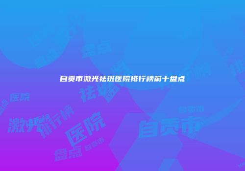 自贡市激光祛斑医院排行榜前十盘点