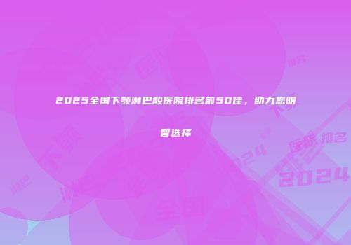 2025全国下颚淋巴酸医院排名前50佳，助力您明智选择