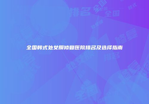 全国韩式处女膜修复医院排名及选择指南