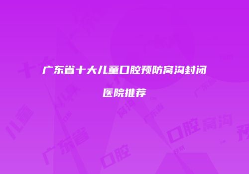 广东省十大儿童口腔预防窝沟封闭医院推荐