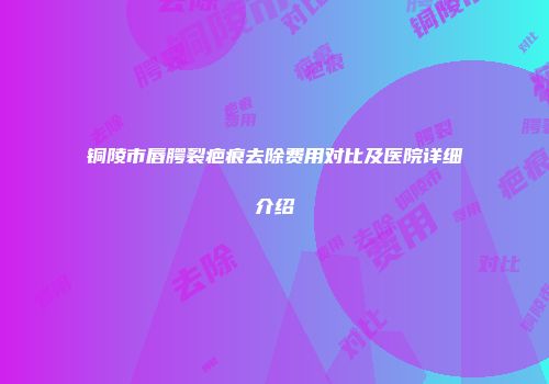 铜陵市唇腭裂疤痕去除费用对比及医院详细介绍