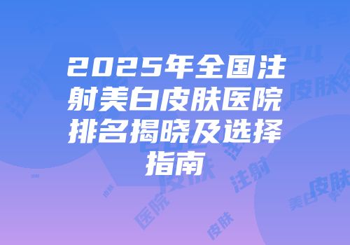 2025年全国注射美白皮肤医院排名揭晓及选择指南