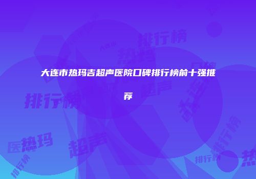大连市热玛吉超声医院口碑排行榜前十强推荐