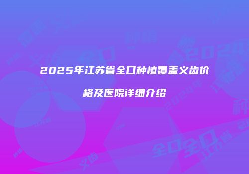 2025年江苏省全口种植覆盖义齿价格及医院详细介绍