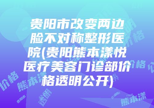贵阳市改变两边脸不对称整形医院(贵阳熊本漾悦医疗美容门诊部价格透明公开)