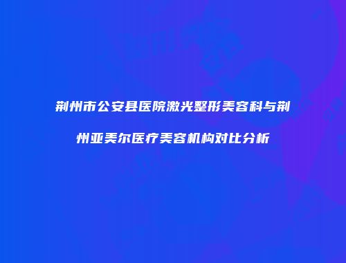 荆州市公安县医院激光整形美容科与荆州亚美尔医疗美容机构对比分析