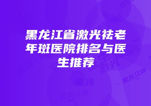 黑龙江省激光祛老年斑医院排名与医生推荐