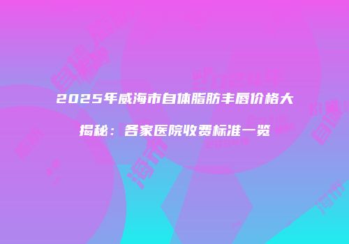 2025年威海市自体脂肪丰唇价格大揭秘：各家医院收费标准一览