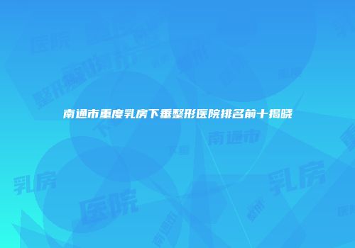 南通市重度乳房下垂整形医院排名前十揭晓
