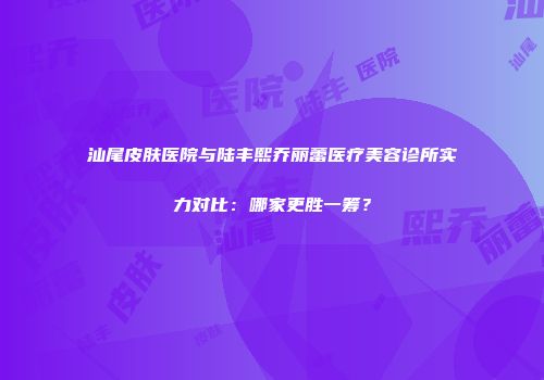 汕尾皮肤医院与陆丰熙乔丽蕾医疗美容诊所实力对比：哪家更胜一筹？