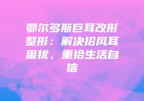 鄂尔多斯巨耳改形整形：解决招风耳困扰，重拾生活自信