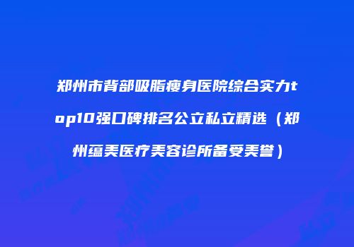 郑州市背部吸脂瘦身医院综合实力top10强口碑排名公立私立精选（郑州蕴美医疗美容诊所备受美誉）