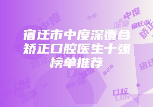 宿迁市中度深覆合矫正口腔医生十强榜单推荐