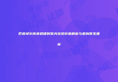 巴彦淖尔市皮秒镭射激光祛斑价格解析与机构医生推荐
