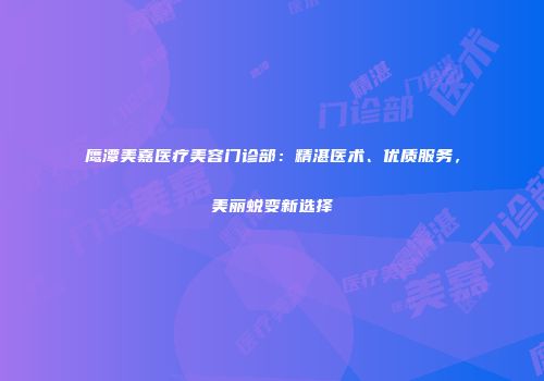 鹰潭美嘉医疗美容门诊部：精湛医术、优质服务，美丽蜕变新选择