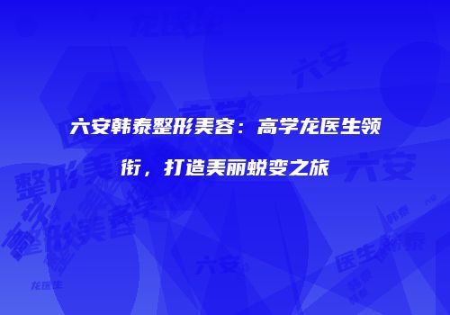 六安韩泰整形美容：高学龙医生领衔，打造美丽蜕变之旅