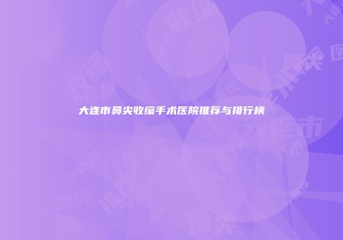 大连市鼻尖收缩手术医院推荐与排行榜
