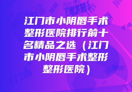 江门市小阴唇手术整形医院排行前十名精品之选（江门市小阴唇手术整形整形医院）