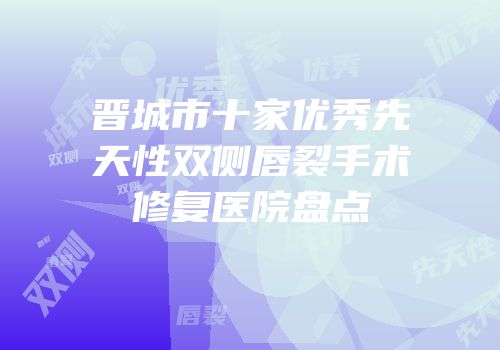 晋城市十家优秀先天性双侧唇裂手术修复医院盘点
