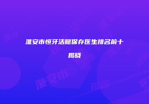 淮安市恒牙活髓保存医生排名前十揭晓