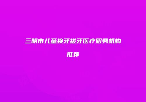三明市儿童换牙拔牙医疗服务机构推荐