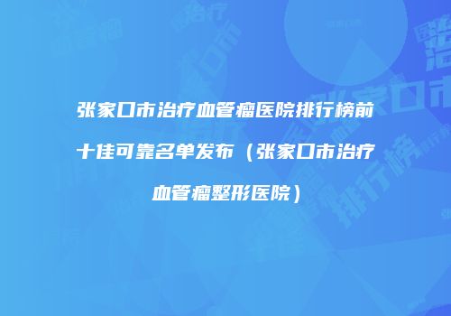 张家口市治疗血管瘤医院排行榜前十佳可靠名单发布（张家口市治疗血管瘤整形医院）