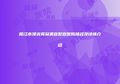 阳江市顶尖耳朵美容整容医院排名及详情介绍