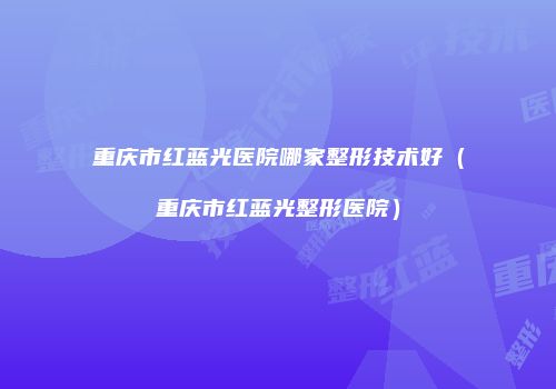 重庆市红蓝光医院哪家整形技术好（重庆市红蓝光整形医院）