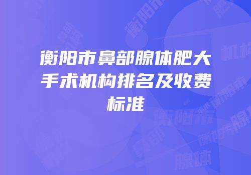 衡阳市鼻部腺体肥大手术机构排名及收费标准